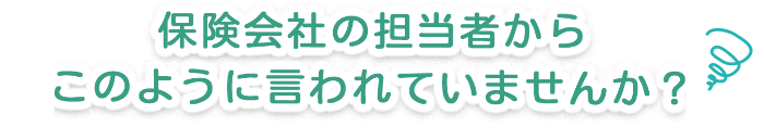 保険会社の担当者からこんなことを言われていませんか？